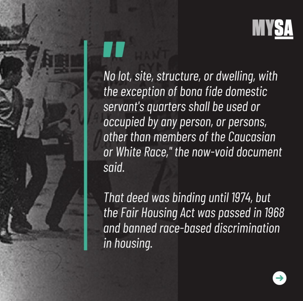 No lot, site, structure, or dwelling, with the exception of bona fide domestic servant's quarters shall be used or occupied by any person, or persons, other than members of the Caucasian or White Race,' the now-void document said' That deed was binding until 1974, but the Fair Housing Act was passed in 1968 and banned race-base discrimination in housing